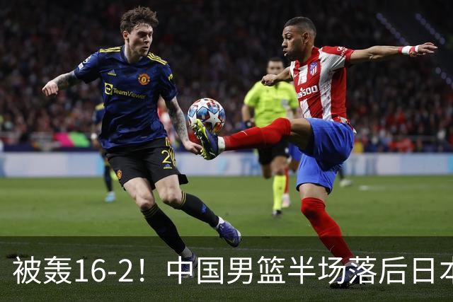 被轰16-2！中国男篮半场落后日本10分：贺希宁10分 杨瀚森5分2犯规